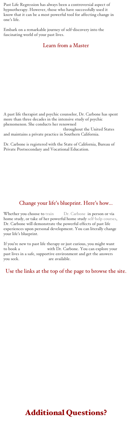 Past Life Regression has always been a controversial aspect of hypnotherapy. However, those who have successfully used it know that it can be a most powerful tool for affecting change in one’s life.

Embark on a remarkable journey of self-discovery into the fascinating world of your past lives.

Learn from a Master











A past life therapist and psychic counselor, Dr. Carbone has spent more than three decades in the intensive study of psychic phenomenon. She conducts her renowned PAST LIFE CERTIFICATION PROGRAM throughout the United States and maintains a private practice in Southern California.
Dr. Carbone is registered with the State of California, Bureau of Private Postsecondary and Vocational Education.









Change your life’s blueprint. Here’s how...

Whether you choose to train with Dr. Carbone  in person or via home study, or take of her powerful home study self-help courses, Dr. Carbone will demonstrate the powerful effects of past life experiences upon personal development. You can literally change your life’s blueprint.

If you’re new to past life therapy or just curious, you might want to book a private session with Dr. Carbone. You can explore your past lives in a safe, supportive environment and get the answers you seek. Private sessions are available.

Use the links at the top of the page to browse the site.





















Additional Questions?
For Answers Click Here.